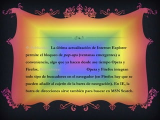 Publicidad.La última actualización de Internet Explorer permite el bloqueo de pop-ups (ventanas emergentes) a conveniencia, algo que ya hacen desde ase tiempo Opera y Firefox. Buscadores:                          Opera y Firefox integran todo tipo de buscadores en el navegador (en Firefox hay que se pueden añadir al cajetín de la barra de navegación). En IE, la barra de direcciones sirve también para buscar en MSN Search. 