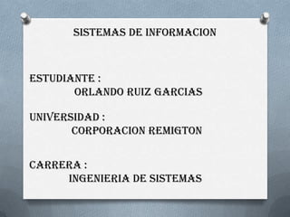 SISTEMAS DE INFORMACION



ESTUDIANTE :
       ORLANDO RUIZ GARCIAS

UNIVERSIDAD :
       CORPORACION REMIGTON


CARRERA :
     INGENIERIA DE SISTEMAS
 