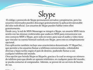 El código y protocolo de Skype permanecen cerrados y propietarios, pero los
usuarios interesados pueden descargar gratuitamente la aplicación ejecutable
del sitio web oficial. Los usuarios de Skype pueden hablar entre ellos
gratuitamente.
Desde 2013, la red de MSN Messenger se integró a Skype, un usuario MSN inicia
sesión con las mismas credenciales que usaba en MSN para comunicarse con
otro contacto MSN o Skype, pero solo en texto; para usar el audio y video tiene
que vincular su cuenta hotmail outlook con Skype, pero esto es completamente
opcional.
Esta aplicación también incluye una característica denominada YY SkypeOut,
que permite a los usuarios llamar a teléfonos convencionales, cobrándoles
diversas y bajas tarifas según el país de destino, pudiendo llamar a casi
cualquier teléfono del mundo.
Otra opción que brinda Skype es SkypeIn, gracias a la cual se otorga un número
de teléfono para que desde un aparato telefónico, en cualquier parte del mundo,
se pueda contactar al computador. Además, se provee de un servicio de buzón
de voz.
Skype
 