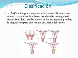 Clasificación
La clasificación por etapas (estadios) o estatificación es el
proceso para determinar hasta dónde se ha propagado el
cáncer. Se utiliza la información de los exámenes y pruebas
de diagnóstico para determinar el tamaño del tumor,