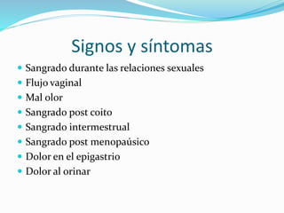 Signos y síntomas
Sangrado durante las relaciones sexuales
Flujo vaginal
Mal olor
Sangrado post coito
Sangrado intermestrual
Sangrado post menopaúsico
Dolor en el epigastrio
Dolor al orinar