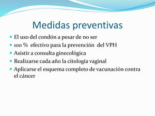 Medidas preventivas
El uso del condón a pesar de no ser
100 % efectivo para la prevención del VPH
Asistir a consulta ginecológica
Realizarse cada año la citología vaginal
Aplicarse el esquema completo de vacunación contra
el cáncer