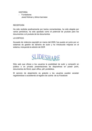 HISTORIA
      - Fundadores
         Jared fridman y tikhon bernstan



RECEPCION

Ha sido recibida positivamente por barios comentaristas, ha sido elegida por
varios periódicos, ha sido apodado como el potencial de youtube para los
documentos o el youtube de los documentos

LO CRÍTICO

Acusado de violencia copyright en marzo del 2009, fue puesto en juicio por un
sistemas de gestión de derecho de autor y ha introducido mejoras en el
sistema, incluyendo la edición de OCR




Sitio web que ofrece a los usuarios la posibilidad de subir y compartir en
público o en privado presentaciones de diapositivas en power point,
documentos de Word, open office, pdf, portafolios.

El servicio de alojamiento es gratuito y los usuarios pueden acceder
registrándose o accediendo al registro de cuenta de su Facebook
 