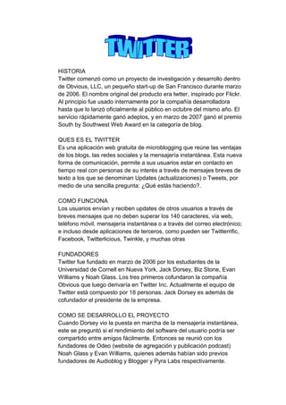 HISTORIA
Twitter comenzó como un proyecto de investigación y desarrollo dentro
de Obvious, LLC, un pequeño start-up de San Francisco durante marzo
de 2006. El nombre original del producto era twtter, inspirado por Flickr.
Al principio fue usado internamente por la compañía desarrolladora
hasta que lo lanzó oficialmente al público en octubre del mismo año. El
servicio rápidamente ganó adeptos, y en marzo de 2007 ganó el premio
South by Southwest Web Award en la categoría de blog.

QUES ES EL TWITTER
Es una aplicación web gratuita de microblogging que reúne las ventajas
de los blogs, las redes sociales y la mensajería instantánea. Esta nueva
forma de comunicación, permite a sus usuarios estar en contacto en
tiempo real con personas de su interés a través de mensajes breves de
texto a los que se denominan Updates (actualizaciones) o Tweets, por
medio de una sencilla pregunta: ¿Qué estás haciendo?.

COMO FUNCIONA
Los usuarios envían y reciben updates de otros usuarios a través de
breves mensajes que no deben superar los 140 caracteres, vía web,
teléfono móvil, mensajería instantánea o a través del correo electrónico;
e incluso desde aplicaciones de terceros, como pueden ser Twitterrific,
Facebook, Twitterlicious, Twinkle, y muchas otras

FUNDADORES
Twitter fue fundado en marzo de 2006 por los estudiantes de la
Universidad de Cornell en Nueva York, Jack Dorsey, Biz Stone, Evan
Williams y Noah Glass. Los tres primeros cofundaron la compañía
Obvious que luego derivaría en Twitter Inc. Actualmente el equipo de
Twitter está compuesto por 18 personas. Jack Dorsey es además de
cofundador el presidente de la empresa.

COMO SE DESARROLLO EL PROYECTO
Cuando Dorsey vio la puesta en marcha de la mensajería instantánea,
este se preguntó si el rendimiento del software del usuario podría ser
compartido entre amigos fácilmente. Entonces se reunió con los
fundadores de Odeo (website de agregación y publicación podcast)
Noah Glass y Evan Williams, quienes además habían sido previos
fundadores de Audioblog y Blogger y Pyra Labs respectivamente.
 