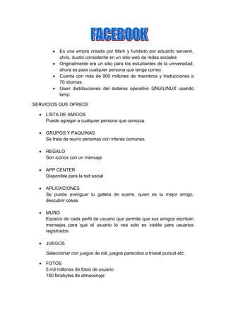    Es una empre creada por Mark y fundado por eduardo serverin,
             chris, dustin consistente en un sitio web de redes sociales
            Originalmente era un sitio para los estudiantes de la universidad,
             ahora es para cualquier persona que tenga correo
            Cuenta con más de 900 millones de miembros y traducciones a
             70 idiomas
            Usan distribuciones del sistema operativo GNU/LINUX usando
             lamp

SERVICIOS QUE OFRECE

     LISTA DE AMIGOS
      Puede agregar a cualquier persona que conozca

     GRUPOS Y PAQUINAS
      Se trata de reunir personas con interés comunes

     REGALO
      Son iconos con un mensaje

     APP CENTER
      Disponible para la red social

     APLICACIONES
      Se puede averiguar tu galleta de suerte, quien es tu mejor amigo,
      descubrir cosas

     MURO
      Espacio de cada perfil de usuario que permite que sus amigos escriban
      mensajes para que el usuario lo vea solo es visible para usuarios
      registrados

     JUEGOS

      Seleccionar con juegos de roll, juegos parecidos a triveal pursuit etc.

     FOTOS
      5 mil millones de fotos de usuario
      160 ferabytes de almacenaje
 