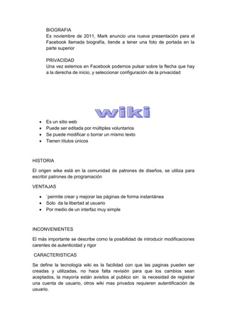 BIOGRAFIA
       Es noviembre de 2011, Mark anuncio una nueva presentación para el
       Facebook llamada biografía, tiende a tener una foto de portada en la
       parte superior

       PRIVACIDAD
       Una vez estemos en Facebook podemos pulsar sobre la flecha que hay
       a la derecha de inicio, y seleccionar configuración de la privacidad




      Es un sitio web
      Puede ser editada por múltiples voluntarios
      Se puede modificar o borrar un mismo texto
      Tienen títulos únicos



HISTORIA

El origen wike está en la comunidad de patrones de diseños, se utiliza para
escribir patrones de programación

VENTAJAS

      `permite crear y mejorar las páginas de forma instantánea
      Solo da la libertad al usuario
      Por medio de un interfaz muy simple



INCONVENIENTES

El más importante se describe como la posibilidad de introducir modificaciones
carentes de autenticidad y rigor

CARACTERISTICAS

Se define la tecnología wiki es la facilidad con que las paginas pueden ser
creadas y utilizadas, no hace falta revisión para que los cambios sean
aceptados, la mayoría están avisitos al publico sin la necesidad de registrar
una cuenta de usuario, otros wiki mas privados requieren autentificación de
usuario.
 
