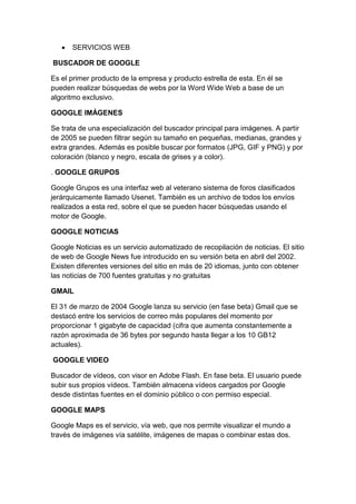    SERVICIOS WEB

BUSCADOR DE GOOGLE

Es el primer producto de la empresa y producto estrella de esta. En él se
pueden realizar búsquedas de webs por la Word Wide Web a base de un
algoritmo exclusivo.

GOOGLE IMÁGENES

Se trata de una especialización del buscador principal para imágenes. A partir
de 2005 se pueden filtrar según su tamaño en pequeñas, medianas, grandes y
extra grandes. Además es posible buscar por formatos (JPG, GIF y PNG) y por
coloración (blanco y negro, escala de grises y a color).

. GOOGLE GRUPOS

Google Grupos es una interfaz web al veterano sistema de foros clasificados
jerárquicamente llamado Usenet. También es un archivo de todos los envíos
realizados a esta red, sobre el que se pueden hacer búsquedas usando el
motor de Google.

GOOGLE NOTICIAS

Google Noticias es un servicio automatizado de recopilación de noticias. El sitio
de web de Google News fue introducido en su versión beta en abril del 2002.
Existen diferentes versiones del sitio en más de 20 idiomas, junto con obtener
las noticias de 700 fuentes gratuitas y no gratuitas

GMAIL

El 31 de marzo de 2004 Google lanza su servicio (en fase beta) Gmail que se
destacó entre los servicios de correo más populares del momento por
proporcionar 1 gigabyte de capacidad (cifra que aumenta constantemente a
razón aproximada de 36 bytes por segundo hasta llegar a los 10 GB12
actuales).

GOOGLE VIDEO

Buscador de vídeos, con visor en Adobe Flash. En fase beta. El usuario puede
subir sus propios vídeos. También almacena vídeos cargados por Google
desde distintas fuentes en el dominio público o con permiso especial.

GOOGLE MAPS

Google Maps es el servicio, vía web, que nos permite visualizar el mundo a
través de imágenes vía satélite, imágenes de mapas o combinar estas dos.
 