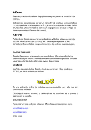 AdSense
Servicio para administradores de páginas web y empresas de publicidad vía
Internet.

Este servicio se caracteriza por ser un marco HTML en el que se muestra texto
con el aspecto de una búsqueda de Google, en el aparecen los enlaces de los
anunciantes, y los webmasters reciben un pago por cada clic que se haga en
los enlaces de AdSense de su web.

Adwords
AdWords de Google es una herramienta rápida y fácil de utilizar que permite
adquirir anuncios de coste por clic (CPC) o coste por impresión (CPM)
correctamente orientados, independientemente de cuál sea su presupuesto.



GOOGLE CALENDAR

Google Calendar es una agenda que permite tener diferentes calendarios
diferenciados por colores. Permite compartir los calendarios privados con otros
usuarios pudiendo darles diferentes niveles de permisos.

YOUTUBE

YouTube es propiedad de Google, desde su compra en 14 de octubre de
200815 por 1.650 millones de dólares.




Es una aplicación online de historias con una periodida muy alta que son
presentadas en orden.

Cronológico inverso, es decir, lo último que se ha publicado es lo primero q
aparece en la pantalla.

COMO SE CREA

Para crear un blog podemos utilizarlas diferentes paginas gratuitas como

www.blogs.ya.com

www.bloger.com

entre otras
 