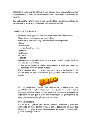 al acceder a estas páginas, al crear el blog hay que crear una cuenta en la que
hay que escribir la dirección de correo electrónico, contraseña y un nombre de
usuario.

Con estos datos ya tendremos creado nuestro blog y podremos publicar los
archivos que queramos y comentar los de los demás usuarios.



CONFIGURACION BASICA

      Entramos en blogger con nuestro nombre de usuario y contraseña
      Hacer clic en configuración de nuestro blog
      Dentro de la pestaña configuración tenemos varias opciones
       -básico
       -comentarios
       - correo electrónico y móvil
       -permisos
       -publicacion
       -archivos
       - formato
      Nos centramos en modificar en algunos aspectos básicos como la fecha
       y la hora de nuestro blog
       - Clic en el formato y opción zona horaria, al igual que podemos
           cambiar a forma en que se muestra
      En la pestaña básico podemos cambiar el titulo y la descripción de
       nuestro blog, así como si queremos que aparezca en las búsquedas de
       google




       Es una herramienta virtual para alojamiento de documentos que
       garantizan una cobertura mayor que la que puede tener una revista o
       magazín, periódico, scribd permite que todos los escritos sean públicos
       o privados no solo por el autor sino también por un grupo grande de
       personas que encuentre afinidad con los temas

       PARA QUE SIRVE
       Es un servicio gratuito que permite publicar, almacenar y compartir
       elementos en línea, permite revisar y leer el documento sin tener que
       descargarlo gracias al visor flash que tiene incorporado pero también
       permite descargar archivos
 