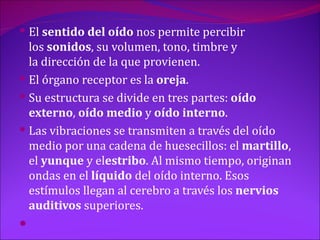  El sentido del oído nos permite percibir
  los sonidos, su volumen, tono, timbre y
  la dirección de la que provienen.
 El órgano receptor es la oreja.
 Su estructura se divide en tres partes: oído
  externo, oído medio y oído interno.
 Las vibraciones se transmiten a través del oído
  medio por una cadena de huesecillos: el martillo,
  el yunque y elestribo. Al mismo tiempo, originan
  ondas en el líquido del oído interno. Esos
  estímulos llegan al cerebro a través los nervios
  auditivos superiores.

 