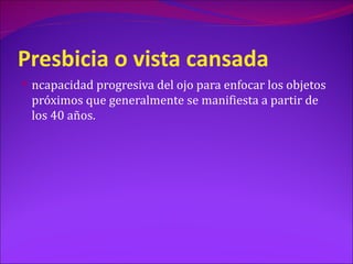 Presbicia o vista cansada
 ncapacidad progresiva del ojo para enfocar los objetos
 próximos que generalmente se manifiesta a partir de
 los 40 años.
 