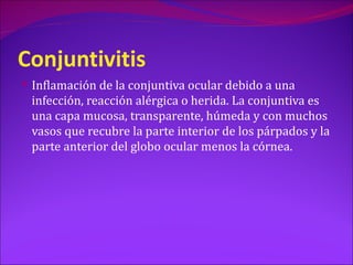 Conjuntivitis
 Inflamación de la conjuntiva ocular debido a una
 infección, reacción alérgica o herida. La conjuntiva es
 una capa mucosa, transparente, húmeda y con muchos
 vasos que recubre la parte interior de los párpados y la
 parte anterior del globo ocular menos la córnea.
 