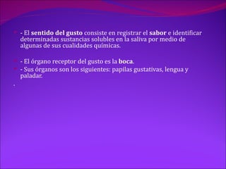  - El sentido del gusto consiste en registrar el sabor e identificar
    determinadas sustancias solubles en la saliva por medio de
    algunas de sus cualidades químicas.

 - El órgano receptor del gusto es la boca.
 - Sus órganos son los siguientes: papilas gustativas, lengua y
    paladar.
.
 