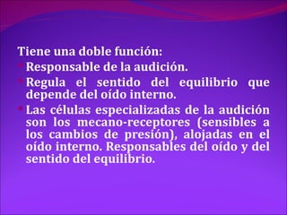 Tiene una doble función:
 Responsable de la audición.
 Regula el sentido del equilibrio que
  depende del oído interno.
 Las células especializadas de la audición
  son los mecano-receptores (sensibles a
  los cambios de presión), alojadas en el
  oído interno. Responsables del oído y del
  sentido del equilibrio.
 