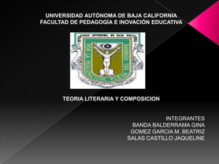 UNIVERSIDAD AUTÓNOMA DE BAJA CALIFORNIA
FACULTAD DE PEDAGOGÍA E INOVACIÓN EDUCATIVA




      TEORIA LITERARIA Y COMPOSICION


                                      INTEGRANTES
                           BANDA BALDERRAMA GINA
                           GOMEZ GARCIA M. BEATRIZ
                          SALAS CASTILLO JAQUELINE
 