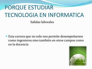 PORQUE ESTUDIAR
TECNOLOGIA EN INFORMATICA
                Salidas laborales



 Esta carrera que no solo nos permite desempeñarnos
  como ingenieros sino también en otros campos como
  en la docencia
 