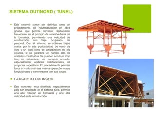 SISTEMA OUTINORD ( TUNEL)
 Este sistema puede ser definido como un
procedimiento de industrialización en obra
gruesa, que permite construir rápidamente
basándose en el principio de rotación diaria de
la formaleta, permitiendo una velocidad de
construcción con baja ocupación de
personal. Con el sistema, se obtienen bajos
costos por la alta productividad de mano de
obra y un bajo costo de amortización de los
equipos, si se garantiza un número alto de
unidades construidas. Se pueden construir todo
tipo de estructuras de concreto armado,
especialmente unidades habitacionales de
proyectos repetitivos. El procedimiento permite
fundir in – situ y en una misma operación muros
longitudinales y transversales con sus placas.
 CONCRETO OUTINORD
 Este concreto esta diseñado especialmente
para ser empleado en el sistema túnel, permite
una alta rotación de formaleta y una alta
velocidad en la construcción.
 