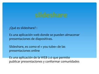 slideshare
¿Qué es slideshare? :
Es una aplicación web donde se pueden almacenar
presentaciones de diapositivas.
Slideshare, es como el « you tube» de las
presentaciones online
Es una aplicación de la WEB 2.0 que permite
publicar presentaciones y conformar comunidades
 