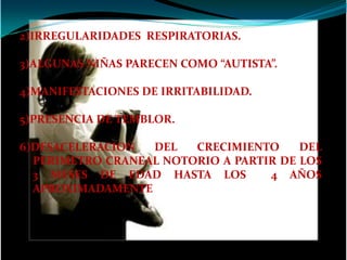 2)IRREGULARIDADES RESPIRATORIAS.

3)ALGUNAS NIÑAS PARECEN COMO “AUTISTA”.

4)MANIFESTACIONES DE IRRITABILIDAD.

5)PRESENCIA DE TEMBLOR.

6)DESACELERACION  DEL   CRECIMIENTO     DEL
  PERIMETRO CRANEAL NOTORIO A PARTIR DE LOS
  3 MESES DE EDAD HASTA LOS        4 AÑOS
  APROXIMADAMENTE
 