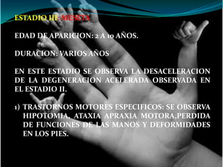 ESTADIO III: MESETA.

EDAD DE APARICION: 2 A 10 AÑOS.

DURACION: VARIOS AÑOS

EN ESTE ESTADIO SE OBSERVA LA DESACELERACION
DE LA DEGENERACION ACELERADA OBSERVADA EN
EL ESTADIO II.

1) TRASTORNOS MOTORES ESPECIFICOS: SE OBSERVA
   HIPOTOMIA, ATAXIA APRAXIA MOTORA,PERDIDA
   DE FUNCIONES DE LAS MANOS Y DEFORMIDADES
   EN LOS PIES.
 