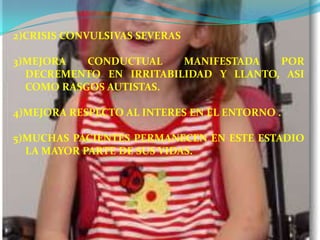 2)CRISIS CONVULSIVAS SEVERAS

3)MEJORA   CONDUCTUAL    MANIFESTADA   POR
  DECREMENTO EN IRRITABILIDAD Y LLANTO, ASI
  COMO RASGOS AUTISTAS.

4)MEJORA RESPECTO AL INTERES EN EL ENTORNO .

5)MUCHAS PACIENTES PERMANECEN EN ESTE ESTADIO
  LA MAYOR PARTE DE SUS VIDAS.
 