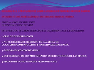 ESTADIO IV A ( PREVIAMENTE AMBULATORIO) DETERIORO MOTOR TARDIO

ESTADIO IV (NO AMBULATORIO) DETERIORO MOTOR TARDIO

EDAD: 10 AÑOS EN ADELANTE
DURACION: CURSO DE VIDA

ESTE PERIODO SE CARACTERIZA POR EL DECREMENTO DE LA MOTILIDAD.

1-CESE DE DEAMBULACION

2-NO SE OBSERVA DETRIMENTO EN LAS AREAS DE
COGNICION,COMUNICACIÓN, Y HABILIDADES MANUALES.

3- MEJORA EN CONTACTO VISUAL

4-DECREMENTO DE LOS MOVIMIENTOS ESTEREOTIPADOS DE LAS MANOS.

5-ESCOLIOSIS COMO SINTOMA PREDOMINANTE.
 
