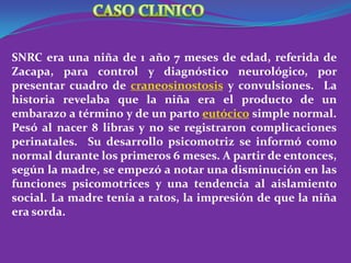 SNRC era una niña de 1 año 7 meses de edad, referida de
Zacapa, para control y diagnóstico neurológico, por
presentar cuadro de craneosinostosis y convulsiones. La
historia revelaba que la niña era el producto de un
embarazo a término y de un parto eutócico simple normal.
Pesó al nacer 8 libras y no se registraron complicaciones
perinatales. Su desarrollo psicomotriz se informó como
normal durante los primeros 6 meses. A partir de entonces,
según la madre, se empezó a notar una disminución en las
funciones psicomotrices y una tendencia al aislamiento
social. La madre tenía a ratos, la impresión de que la niña
era sorda.
 