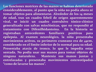 Las funciones motrices de las manos se habían deteriorado
considerablemente, al punto que la niña no podía ahora ni
tomar objetos para alimentarse. Alrededor de los 14 meses
de edad, tras un cuadro febril de origen aparentemente
viral, se inició un cuadro convulsivo tónico-clónico
generalizado con salvas mioclónicas, que no respondió al
tratamiento con Difenilhidantoína. En la historia se
registraban antecedentes familiares positivos para
epilepsia. Al examen neurológico, la niña presentaba
movimientos activos, su perímetro craneano era de 44cm,
considerado en el límite inferior de lo normal para su edad.
Presentaba ataxia de tronco, lo que le impedía estar
sentada. No podía usar sus manos para tomar objetos de
ninguna naturaleza.       Mantenía sus manos juntas y
entrelazadas y presentaba movimientos estereotipados
“como de lavarse las manos”.
 