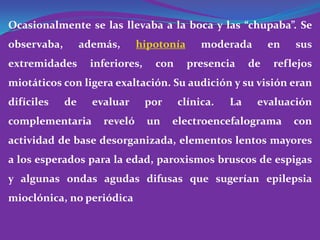 Ocasionalmente se las llevaba a la boca y las “chupaba”. Se
observaba,        además,      hipotonía     moderada        en   sus
extremidades       inferiores,    con      presencia    de   reflejos
miotáticos con ligera exaltación. Su audición y su visión eran
difíciles    de     evaluar      por    clínica.   La    evaluación
complementaria        reveló     un    electroencefalograma       con
actividad de base desorganizada, elementos lentos mayores
a los esperados para la edad, paroxismos bruscos de espigas
y algunas ondas agudas difusas que sugerían epilepsia
mioclónica, no periódica
 