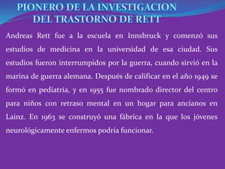 Andreas Rett fue a la escuela en Innsbruck y comenzó sus
estudios de medicina en la universidad de esa ciudad. Sus
estudios fueron interrumpidos por la guerra, cuando sirvió en la
marina de guerra alemana. Después de calificar en el año 1949 se
formó en pediatría, y en 1955 fue nombrado director del centro
para niños con retraso mental en un hogar para ancianos en
Lainz. En 1963 se construyó una fábrica en la que los jóvenes
neurológicamente enfermos podría funcionar.
 