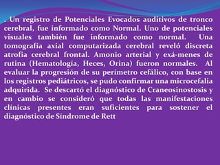 . Un registro de Potenciales Evocados auditivos de tronco
cerebral, fue informado como Normal. Uno de potenciales
visuales también fue informado como normal.             Una
tomografía axial computarizada cerebral reveló discreta
atrofia cerebral frontal. Amonio arterial y exá-menes de
rutina (Hematología, Heces, Orina) fueron normales. Al
evaluar la progresión de su perímetro cefálico, con base en
los registros pediátricos, se pudo confirmar una microcefalia
adquirida. Se descartó el diagnóstico de Craneosinostosis y
en cambio se consideró que todas las manifestaciones
clínicas presentes eran suficientes para sostener el
diagnóstico de Síndrome de Rett
 
