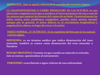 ABERRANTE : Que se aparta o desvía de lo considerado normal o lógico.

LA CRANEOSINOSTOSIS O CIERRE PREMATURO DE LAS SUTURAS :es una
alteración congénita en la que se produce el cierre prematuro de una o más de
las suturas que separan los huesos del cráneo de un bebé. Ocasionalmente los
niños tienen otros problemas congénitos, pueden tener retraso mental,
aunque por lo general, el único defecto es el crecimiento longitudinal y
angosto de la cabeza, en lugar de crecer a lo ancho

PARTO NORMAL., O EUTÓCICO ; Es la expulsión del feto por la vía natural
o sea la vagina.

HIPOTONÍA: es un término médico que indica disminución del tono
muscular, también se conoce como disminución del tono muscular o
flacidez0

REFLEJO MIOTÁTICO: Consiste en que cuando un músculo es estirado,
éste se contrae, oponiendose al estiramiento

PAROXISMO: exacerbación o signo violento de una enfermedad.
 
