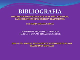 LOS TRASTORNOS PSICOLOGICOS EN EL NIÑO. ETIOLOGIA,
    CARACTERISTICAS DIAGNOSTICO Y TRATAMIENTO.

             LUZ MARIA SOLLOA GARCIA


        SINOPSIS DE PSIQUIATRIA 8 EDICION
       HAROLD I. KAPLAN, BENJAMIN J. SADOCK.



DSM-IV- TR. MANUAL DIAGNOSTICOS Y ESTADISTICOS DE LOS
                TRASTORNOS MENTALES
 