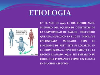 EN EL AÑO DE 1999, EL DR. RUTHIE AMIR,
MIEMBRO DEL EQUIPO DE GENETISTAS DE
LA UNIVERSIDAD DE BAYLOR , DESCUBRIO
QUE UNA MUTACION EN EL GEN “ MECP2” SE
ENCONTRABA     ASOCIADO     CON    EL
SINDROME DE RETT. ESTE SE LOCALIZA EN
EL CROMOSOMA X, ESPECIFICAMENTE EN LA
REGION LLAMADA XQ28. SIN EMBARGO SU
ETIOLOGIA PERMANECE COMO UN ENIGMA
EN MUCHOS ASPECTOS.
 