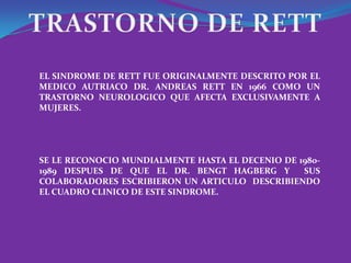 EL SINDROME DE RETT FUE ORIGINALMENTE DESCRITO POR EL
MEDICO AUTRIACO DR. ANDREAS RETT EN 1966 COMO UN
TRASTORNO NEUROLOGICO QUE AFECTA EXCLUSIVAMENTE A
MUJERES.




SE LE RECONOCIO MUNDIALMENTE HASTA EL DECENIO DE 1980-
1989 DESPUES DE QUE EL DR. BENGT HAGBERG Y        SUS
COLABORADORES ESCRIBIERON UN ARTICULO DESCRIBIENDO
EL CUADRO CLINICO DE ESTE SINDROME.
 