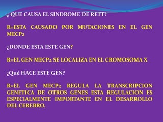 ¿ QUE CAUSA EL SINDROME DE RETT?

R=ESTA CAUSADO POR MUTACIONES EN EL GEN
MECP2

¿DONDE ESTA ESTE GEN?

R=EL GEN MECP2 SE LOCALIZA EN EL CROMOSOMA X

¿Qué HACE ESTE GEN?

R=EL GEN MECP2 REGULA LA TRANSCRIPCION
GENETICA DE OTROS GENES ESTA REGULACION ES
ESPECIALMENTE IMPORTANTE EN EL DESARROLLO
DEL CEREBRO.
 