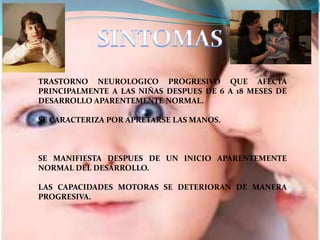 TRASTORNO NEUROLOGICO PROGRESIVO QUE AFECTA
PRINCIPALMENTE A LAS NIÑAS DESPUES DE 6 A 18 MESES DE
DESARROLLO APARENTEMENTE NORMAL.

SE CARACTERIZA POR APRETARSE LAS MANOS.



SE MANIFIESTA DESPUES DE UN INICIO APARENTEMENTE
NORMAL DEL DESARROLLO.

LAS CAPACIDADES MOTORAS SE DETERIORAN DE MANERA
PROGRESIVA.
 