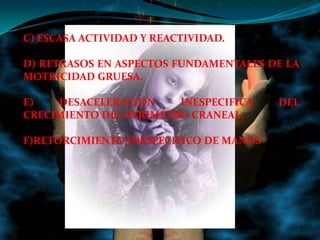 C) ESCASA ACTIVIDAD Y REACTIVIDAD.

D) RETRASOS EN ASPECTOS FUNDAMENTALES DE LA
MOTRICIDAD GRUESA.

E)   DESACELERACION     INESPECIFICA    DEL
CRECIMIENTO DEL PERIMETRO CRANEAL.

F)RETORCIMIENTO INESPECIFICO DE MANOS
 