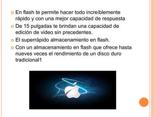  En flash te permite hacer todo increíblemente 
rápido y con una mejor capacidad de respuesta 
 De 15 pulgadas te brindan una capacidad de 
edición de video sin precedentes. 
 El superrápido almacenamiento en flash. 
 Con un almacenamiento en flash que ofrece hasta 
nueves veces el rendimiento de un disco duro 
tradicional1 
 