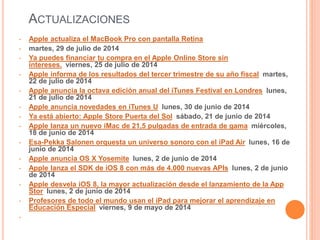 ACTUALIZACIONES 
• Apple actualiza el MacBook Pro con pantalla Retina 
• martes, 29 de julio de 2014 
• Ya puedes financiar tu compra en el Apple Online Store sin 
intereses. viernes, 25 de julio de 2014 
• Apple informa de los resultados del tercer trimestre de su año fiscal martes, 
22 de julio de 2014 
• Apple anuncia la octava edición anual del iTunes Festival en Londres lunes, 
21 de julio de 2014 
• Apple anuncia novedades en iTunes U lunes, 30 de junio de 2014 
• Ya está abierto: Apple Store Puerta del Sol sábado, 21 de junio de 2014 
• Apple lanza un nuevo iMac de 21,5 pulgadas de entrada de gama miércoles, 
18 de junio de 2014 
• Esa-Pekka Salonen orquesta un universo sonoro con el iPad Air lunes, 16 de 
junio de 2014 
• Apple anuncia OS X Yosemite lunes, 2 de junio de 2014 
• Apple lanza el SDK de iOS 8 con más de 4.000 nuevas APIs lunes, 2 de junio 
de 2014 
• Apple desvela iOS 8, la mayor actualización desde el lanzamiento de la App 
Stor lunes, 2 de junio de 2014 
• Profesores de todo el mundo usan el iPad para mejorar el aprendizaje en 
Educación Especial viernes, 9 de mayo de 2014 
• 
 