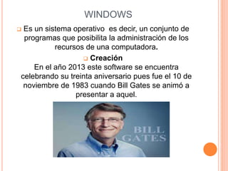 WINDOWS 
 Es un sistema operativo es decir, un conjunto de 
programas que posibilita la administración de los 
recursos de una computadora. 
 Creación 
En el año 2013 este software se encuentra 
celebrando su treinta aniversario pues fue el 10 de 
noviembre de 1983 cuando Bill Gates se animó a 
presentar a aquel. 
 