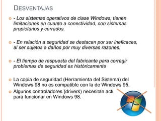 DESVENTAJAS 
 - Los sistemas operativos de clase Windows, tienen 
limitaciones en cuanto a conectividad, son sistemas 
propietarios y cerrados. 
 - En relación a seguridad se destacan por ser ineficaces, 
al ser sujetos a daños por muy diversas razones. 
 - El tiempo de respuesta del fabricante para corregir 
problemas de seguridad es históricamente 
 La copia de seguridad (Herramienta del Sistema) del 
Windows 98 no es compatible con la de Windows 95. 
 Algunos controladores (drivers) necesitan actualizarse 
para funcionar en Windows 98. 
 