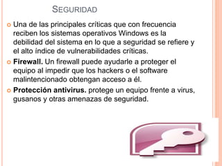SEGURIDAD 
 Una de las principales críticas que con frecuencia 
reciben los sistemas operativos Windows es la 
debilidad del sistema en lo que a seguridad se refiere y 
el alto índice de vulnerabilidades críticas. 
 Firewall. Un firewall puede ayudarle a proteger el 
equipo al impedir que los hackers o el software 
malintencionado obtengan acceso a él. 
 Protección antivirus. protege un equipo frente a virus, 
gusanos y otras amenazas de seguridad. 
 