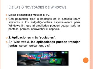 DE LAS 8 NOVEDADES DE WINDOWS 
 De los dispositivos móviles al PC. 
 Con pequeños ‘tiles’ o baldosas en la pantalla (muy 
similares a los widgets)–hechas especialmente para 
Windows 8–, que al ampliarlas pueden ocupar toda la 
pantalla, para así aprovechar el espacio. 
 2. Aplicaciones más ‘sociables’. 
 En Windows 8, las aplicaciones pueden trabajar 
juntas, se comunican entre sí. 
 