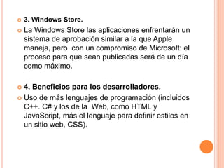  3. Windows Store. 
 La Windows Store las aplicaciones enfrentarán un 
sistema de aprobación similar a la que Apple 
maneja, pero con un compromiso de Microsoft: el 
proceso para que sean publicadas será de un día 
como máximo. 
 4. Beneficios para los desarrolladores. 
 Uso de más lenguajes de programación (incluidos 
C++. C# y los de la Web, como HTML y 
JavaScript, más el lenguaje para definir estilos en 
un sitio web, CSS). 
 