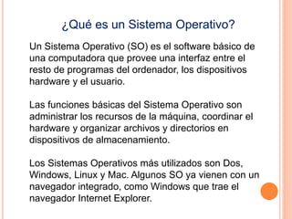 ¿Qué es un Sistema Operativo? 
Un Sistema Operativo (SO) es el software básico de 
una computadora que provee una interfaz entre el 
resto de programas del ordenador, los dispositivos 
hardware y el usuario. 
Las funciones básicas del Sistema Operativo son 
administrar los recursos de la máquina, coordinar el 
hardware y organizar archivos y directorios en 
dispositivos de almacenamiento. 
Los Sistemas Operativos más utilizados son Dos, 
Windows, Linux y Mac. Algunos SO ya vienen con un 
navegador integrado, como Windows que trae el 
navegador Internet Explorer. 
 