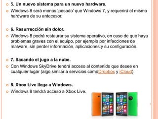  5. Un nuevo sistema para un nuevo hardware. 
 Windows 8 será menos ‘pesado’ que Windows 7, y requerirá el mismo 
hardware de su antecesor. 
 6. Resurrección sin dolor. 
 Windows 8 podrá restaurar su sistema operativo, en caso de que haya 
problemas graves con el equipo, por ejemplo por infecciones de 
malware, sin perder información, aplicaciones y su configuración. 
 7. Sacando el jugo a la nube. 
 Con Windows SkyDrive tendrá acceso al contenido que desee en 
cualquier lugar (algo similar a servicios comoDropbox y iCloud). 
 8. Xbox Live llega a Windows. 
 Windows 8 tendrá acceso a Xbox Live. 
 