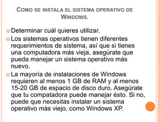 COMO SE INSTALA EL SISTEMA OPERATIVO DE 
WINDOWS. 
Determinar cuál quieres utilizar. 
 Los sistemas operativos tienen diferentes 
requerimientos de sistema, así que si tienes 
una computadora más vieja, asegúrate que 
pueda manejar un sistema operativo más 
nuevo. 
 La mayoría de instalaciones de Windows 
requieren al menos 1 GB de RAM y al menos 
15-20 GB de espacio de disco duro. Asegúrate 
que tu compatadora puede manejar ésto. Si no, 
puede que necesitas instalar un sistema 
operativo más viejo, como Windows XP. 
 
