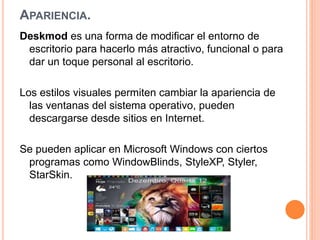 APARIENCIA. 
Deskmod es una forma de modificar el entorno de 
escritorio para hacerlo más atractivo, funcional o para 
dar un toque personal al escritorio. 
Los estilos visuales permiten cambiar la apariencia de 
las ventanas del sistema operativo, pueden 
descargarse desde sitios en Internet. 
Se pueden aplicar en Microsoft Windows con ciertos 
programas como WindowBlinds, StyleXP, Styler, 
StarSkin. 
 