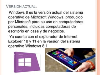 VERSIÓN ACTUAL. 
Windows 8 es la versión actual del sistema 
operativo de Microsoft Windows, producido 
por Microsoft para su uso en computadoras 
personales, incluidas computadoras de 
escritorio en casa y de negocios. 
Ya cuenta con el explorador de Internet 
Explorer 10 y 11 en la versión del sistema 
operativo Windows 8.1 
 